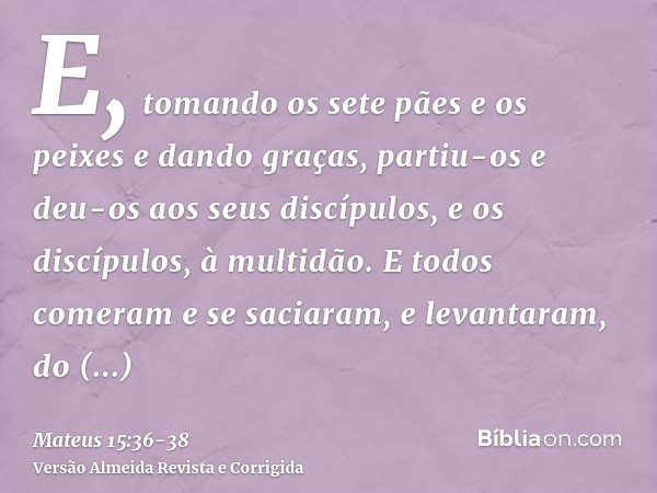 E, tomando os sete pães e os peixes e dando graças, partiu-os e deu-os aos seus discípulos, e os discípulos, à multidão.E todos comeram e se saciaram, e levanta