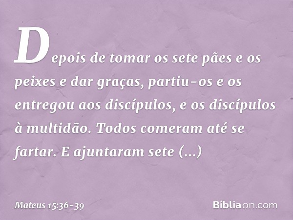 Depois de tomar os sete pães e os peixes e dar graças, partiu-os e os entregou aos discípulos, e os discípulos à multidão. Todos comeram até se fartar. E ajunta