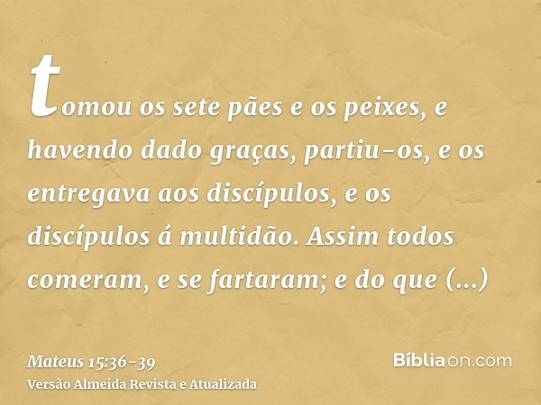 tomou os sete pães e os peixes, e havendo dado graças, partiu-os, e os entregava aos discípulos, e os discípulos á multidão.Assim todos comeram, e se fartaram; 