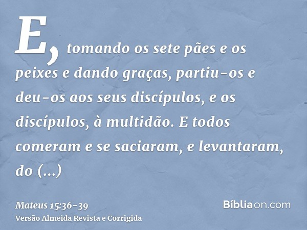 E, tomando os sete pães e os peixes e dando graças, partiu-os e deu-os aos seus discípulos, e os discípulos, à multidão.E todos comeram e se saciaram, e levanta