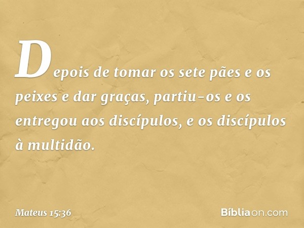 Depois de tomar os sete pães e os peixes e dar graças, partiu-os e os entregou aos discípulos, e os discípulos à multidão. -- Mateus 15:36