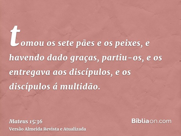 tomou os sete pães e os peixes, e havendo dado graças, partiu-os, e os entregava aos discípulos, e os discípulos á multidão.