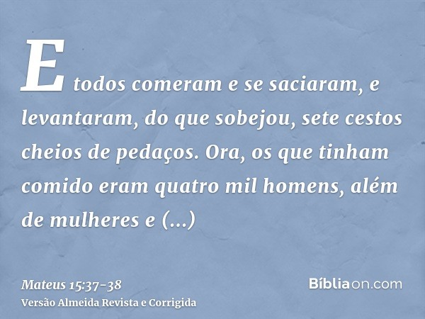 E todos comeram e se saciaram, e levantaram, do que sobejou, sete cestos cheios de pedaços.Ora, os que tinham comido eram quatro mil homens, além de mulheres e 