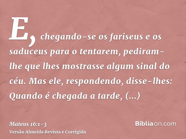 E, chegando-se os fariseus e os saduceus para o tentarem, pediram-lhe que lhes mostrasse algum sinal do céu.Mas ele, respondendo, disse-lhes: Quando é chegada a