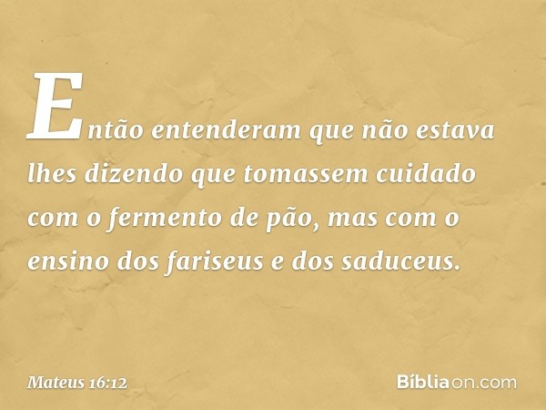 Então entenderam que não estava lhes dizendo que tomassem cuidado com o fermento de pão, mas com o ensino dos fariseus e dos saduceus. -- Mateus 16:12