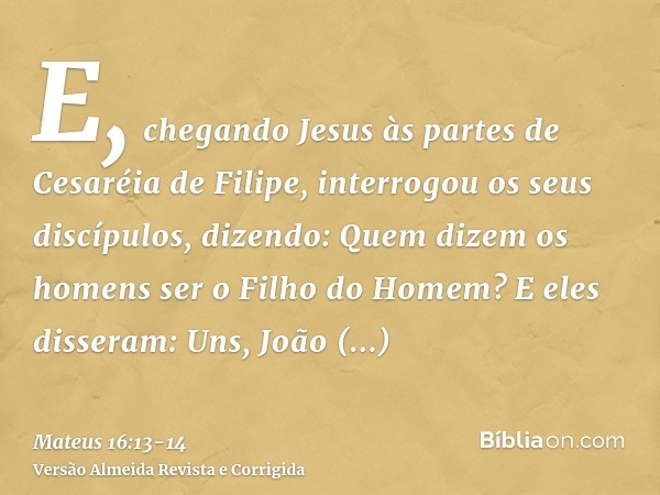 E, chegando Jesus às partes de Cesaréia de Filipe, interrogou os seus discípulos, dizendo: Quem dizem os homens ser o Filho do Homem?E eles disseram: Uns, João