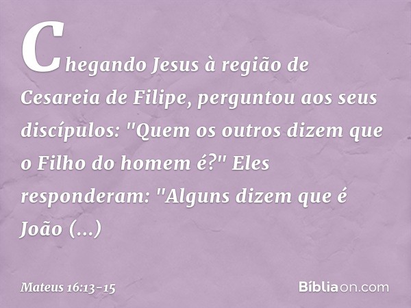 Chegando Jesus à região de Cesareia de Filipe, perguntou aos seus discípulos: "Quem os outros dizem que o Filho do homem é?" Eles responderam: "Alguns dizem que