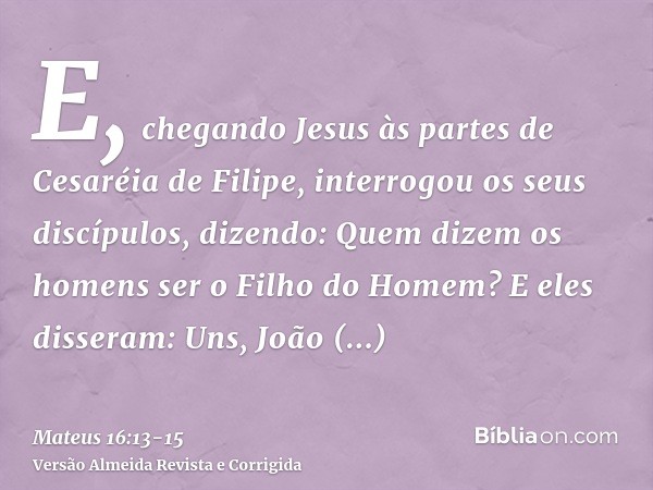 E, chegando Jesus às partes de Cesaréia de Filipe, interrogou os seus discípulos, dizendo: Quem dizem os homens ser o Filho do Homem?E eles disseram: Uns, João 