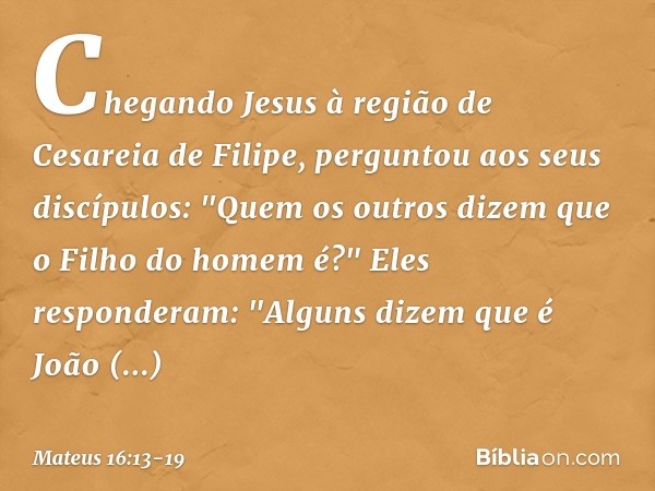 Chegando Jesus à região de Cesareia de Filipe, perguntou aos seus discípulos: "Quem os outros dizem que o Filho do homem é?" Eles responderam: "Alguns dizem que