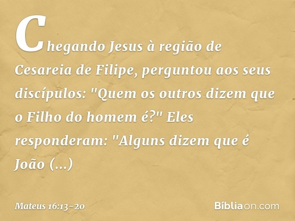 Chegando Jesus à região de Cesareia de Filipe, perguntou aos seus discípulos: "Quem os outros dizem que o Filho do homem é?" Eles responderam: "Alguns dizem que