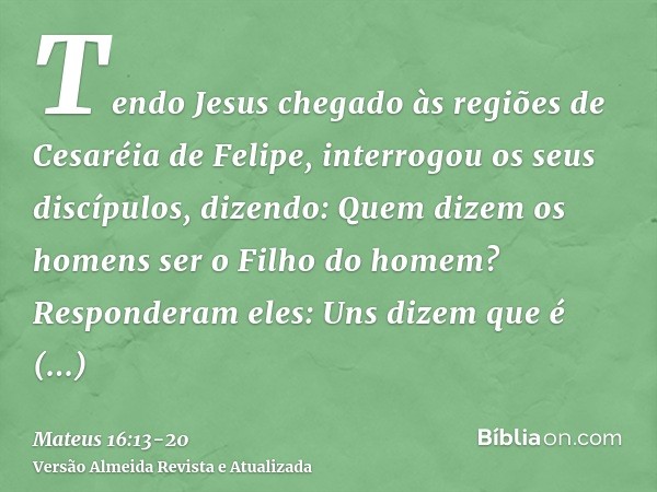 Tendo Jesus chegado às regiões de Cesaréia de Felipe, interrogou os seus discípulos, dizendo: Quem dizem os homens ser o Filho do homem?Responderam eles: Uns di