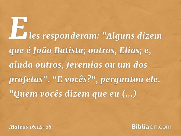 Eles responderam: "Alguns dizem que é João Batista; outros, Elias; e, ainda outros, Jeremias ou um dos profetas". "E vocês?", perguntou ele. "Quem vocês dizem q