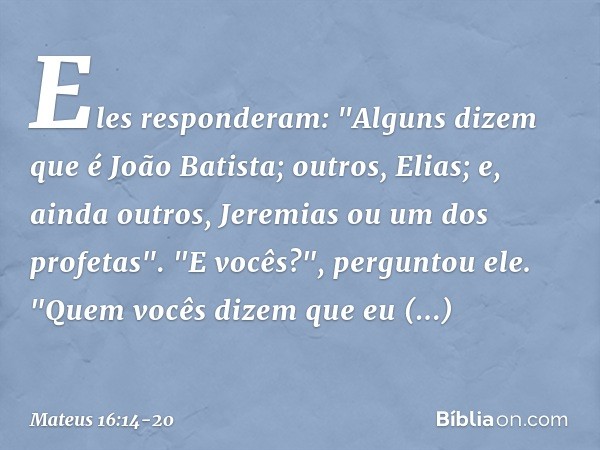 Eles responderam: "Alguns dizem que é João Batista; outros, Elias; e, ainda outros, Jeremias ou um dos profetas". "E vocês?", perguntou ele. "Quem vocês dizem q