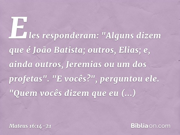 Eles responderam: "Alguns dizem que é João Batista; outros, Elias; e, ainda outros, Jeremias ou um dos profetas". "E vocês?", perguntou ele. "Quem vocês dizem q