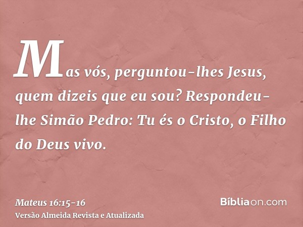 Mas vós, perguntou-lhes Jesus, quem dizeis que eu sou?Respondeu-lhe Simão Pedro: Tu és o Cristo, o Filho do Deus vivo.