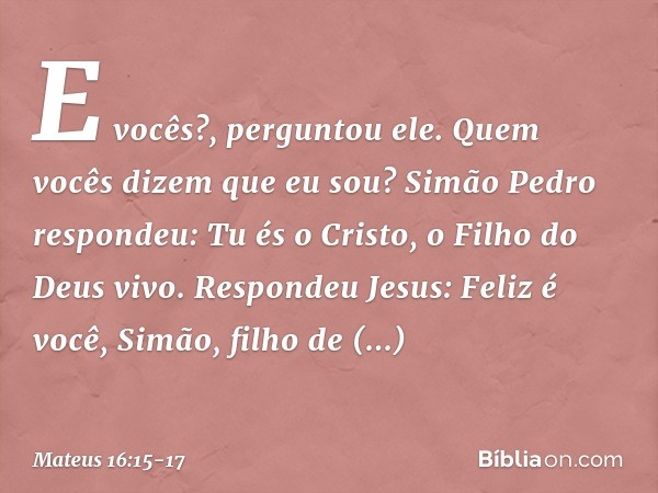 "E vocês?", perguntou ele. "Quem vocês dizem que eu sou?" Simão Pedro respondeu: "Tu és o Cristo, o Filho do Deus vivo". Respondeu Jesus: "Feliz é você, Simão, 