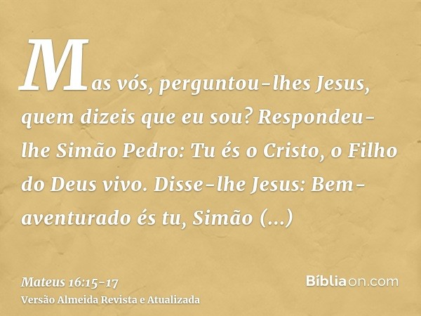 Mas vós, perguntou-lhes Jesus, quem dizeis que eu sou?Respondeu-lhe Simão Pedro: Tu és o Cristo, o Filho do Deus vivo.Disse-lhe Jesus: Bem-aventurado és tu, Sim