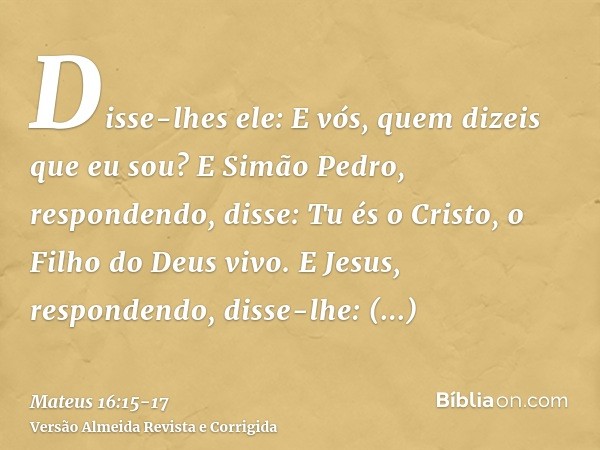 Disse-lhes ele: E vós, quem dizeis que eu sou?E Simão Pedro, respondendo, disse: Tu és o Cristo, o Filho do Deus vivo.E Jesus, respondendo, disse-lhe: Bem-avent