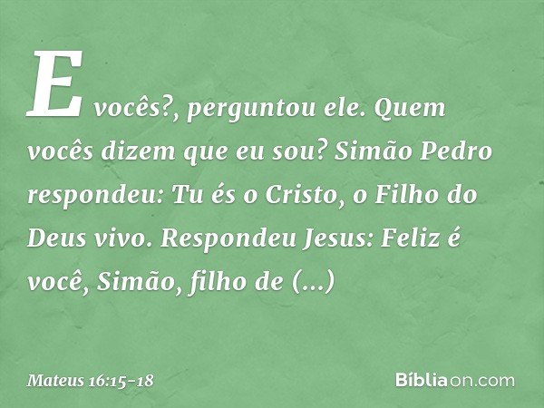 "E vocês?", perguntou ele. "Quem vocês dizem que eu sou?" Simão Pedro respondeu: "Tu és o Cristo, o Filho do Deus vivo". Respondeu Jesus: "Feliz é você, Simão, 