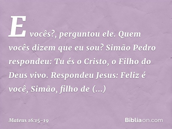 "E vocês?", perguntou ele. "Quem vocês dizem que eu sou?" Simão Pedro respondeu: "Tu és o Cristo, o Filho do Deus vivo". Respondeu Jesus: "Feliz é você, Simão,
