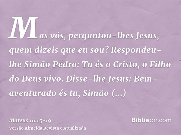 Mas vós, perguntou-lhes Jesus, quem dizeis que eu sou?Respondeu-lhe Simão Pedro: Tu és o Cristo, o Filho do Deus vivo.Disse-lhe Jesus: Bem-aventurado és tu, Sim