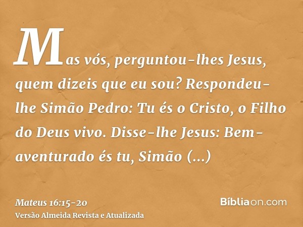 Mas vós, perguntou-lhes Jesus, quem dizeis que eu sou?Respondeu-lhe Simão Pedro: Tu és o Cristo, o Filho do Deus vivo.Disse-lhe Jesus: Bem-aventurado és tu, Sim