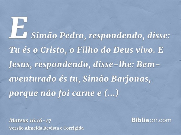 E Simão Pedro, respondendo, disse: Tu és o Cristo, o Filho do Deus vivo.E Jesus, respondendo, disse-lhe: Bem-aventurado és tu, Simão Barjonas, porque não foi ca