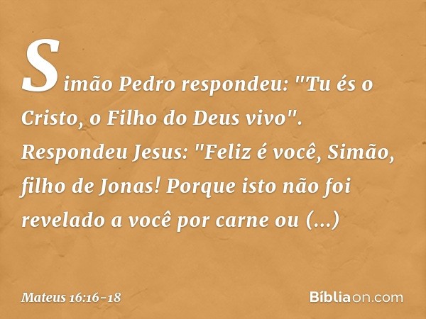 Simão Pedro respondeu: "Tu és o Cristo, o Filho do Deus vivo". Respondeu Jesus: "Feliz é você, Simão, filho de Jonas! Porque isto não foi revelado a você por ca