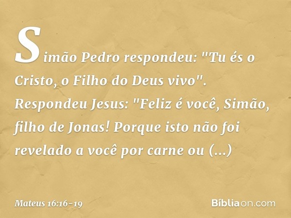 Simão Pedro respondeu: "Tu és o Cristo, o Filho do Deus vivo". Respondeu Jesus: "Feliz é você, Simão, filho de Jonas! Porque isto não foi revelado a você por ca