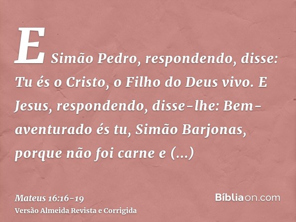 E Simão Pedro, respondendo, disse: Tu és o Cristo, o Filho do Deus vivo.E Jesus, respondendo, disse-lhe: Bem-aventurado és tu, Simão Barjonas, porque não foi ca