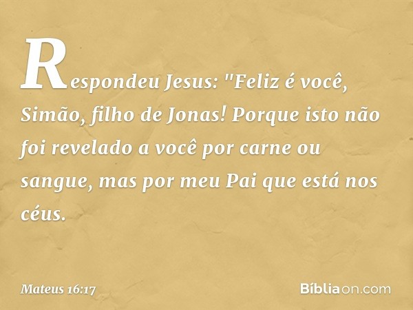 Respondeu Jesus: "Feliz é você, Simão, filho de Jonas! Porque isto não foi revelado a você por carne ou sangue, mas por meu Pai que está nos céus. -- Mateus 16: