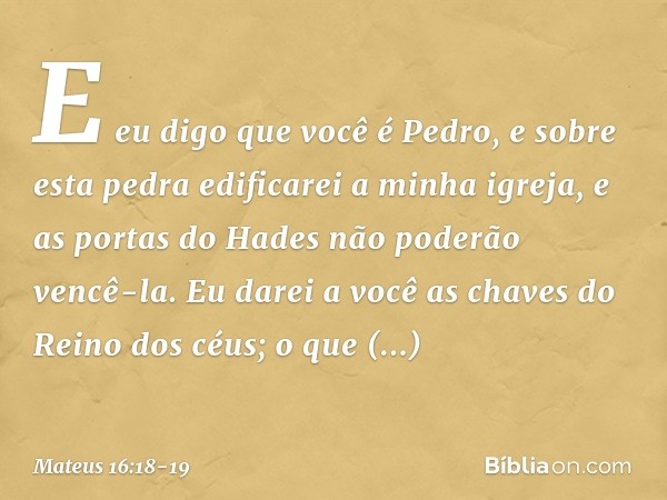 E eu digo que você é Pedro, e sobre esta pedra edificarei a minha igreja, e as portas do Hades não poderão vencê-la. Eu darei a você as chaves do Reino dos céus