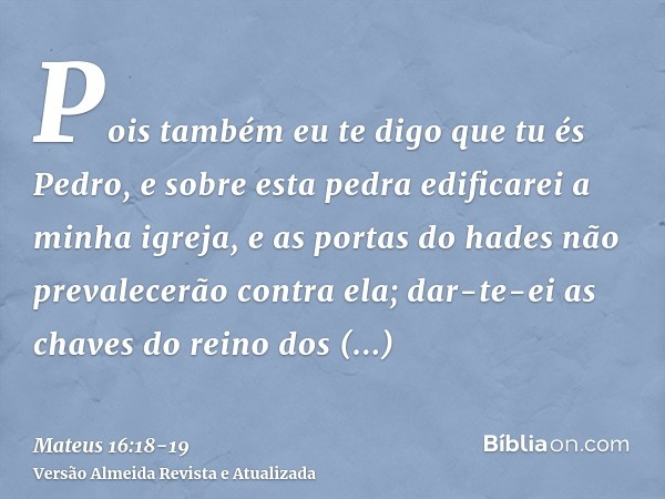 Pois também eu te digo que tu és Pedro, e sobre esta pedra edificarei a minha igreja, e as portas do hades não prevalecerão contra ela;dar-te-ei as chaves do re