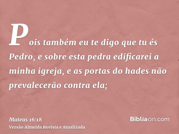 Pois também eu te digo que tu és Pedro, e sobre esta pedra edificarei a minha igreja, e as portas do hades não prevalecerão contra ela;