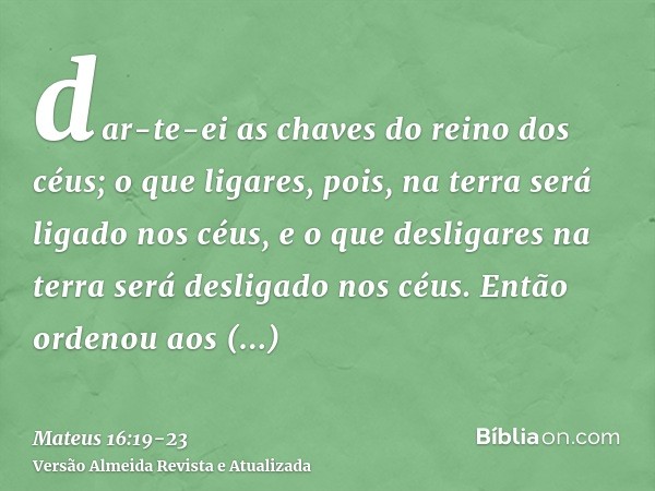 dar-te-ei as chaves do reino dos céus; o que ligares, pois, na terra será ligado nos céus, e o que desligares na terra será desligado nos céus.Então ordenou aos