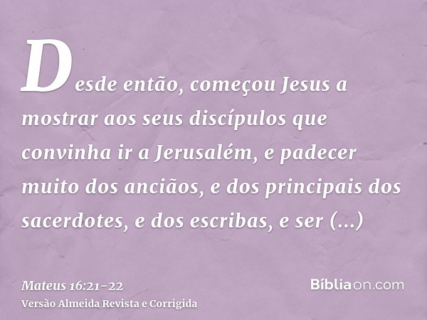 Desde então, começou Jesus a mostrar aos seus discípulos que convinha ir a Jerusalém, e padecer muito dos anciãos, e dos principais dos sacerdotes, e dos escrib