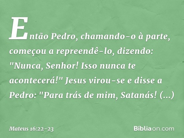 Então Pedro, chamando-o à parte, começou a repreendê-lo, dizendo: "Nunca, Senhor! Isso nunca te acontecerá!" Jesus virou-se e disse a Pedro: "Para trás de mim, 