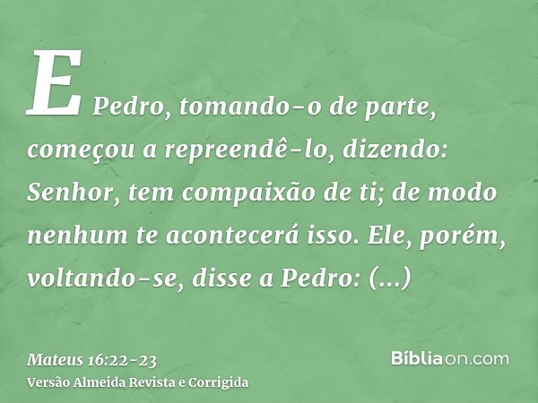 E Pedro, tomando-o de parte, começou a repreendê-lo, dizendo: Senhor, tem compaixão de ti; de modo nenhum te acontecerá isso.Ele, porém, voltando-se, disse a Pe