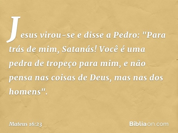 Jesus virou-se e disse a Pedro: "Para trás de mim, Satanás! Você é uma pedra de tropeço para mim, e não pensa nas coisas de Deus, mas nas dos homens". -- Mateus