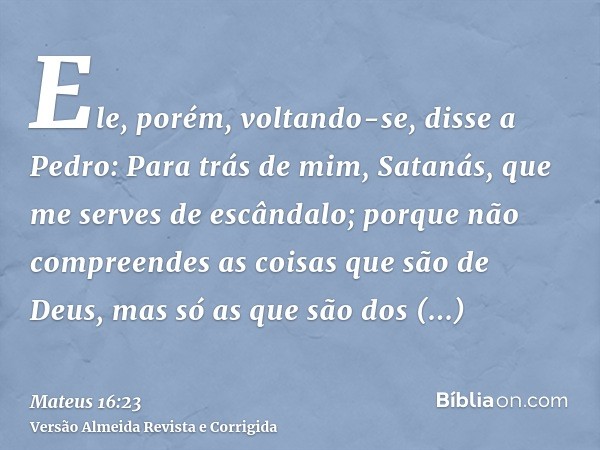 Ele, porém, voltando-se, disse a Pedro: Para trás de mim, Satanás, que me serves de escândalo; porque não compreendes as coisas que são de Deus, mas só as que s