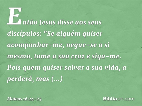 Então Jesus disse aos seus discípulos: "Se alguém quiser acompanhar-me, negue-se a si mesmo, tome a sua cruz e siga-me. Pois quem quiser salvar a sua vida, a pe