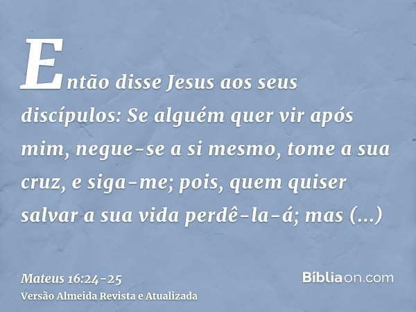 Então disse Jesus aos seus discípulos: Se alguém quer vir após mim, negue-se a si mesmo, tome a sua cruz, e siga-me;pois, quem quiser salvar a sua vida perdê-la