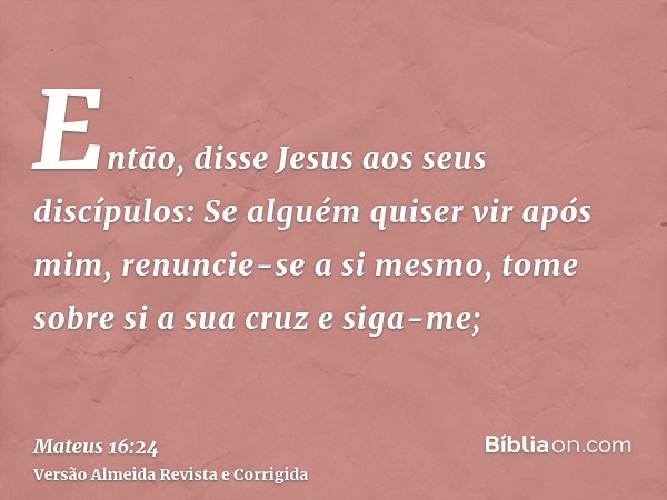 Então, disse Jesus aos seus discípulos: Se alguém quiser vir após mim, renuncie-se a si mesmo, tome sobre si a sua cruz e siga-me;