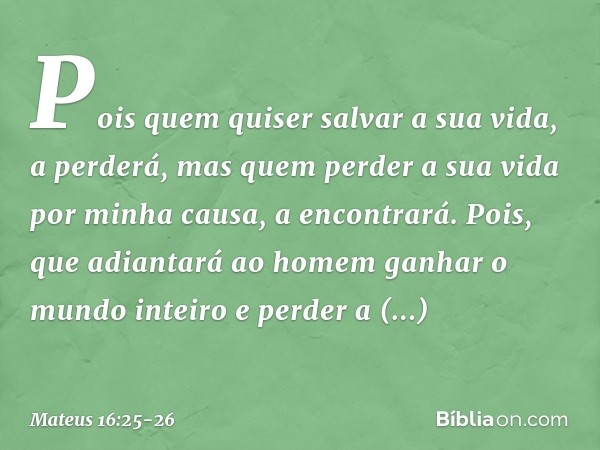 Pois quem quiser salvar a sua vida, a perderá, mas quem perder a sua vida por minha causa, a encontrará. Pois, que adiantará ao homem ganhar o mundo inteiro e p