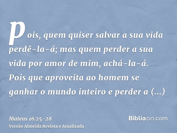 pois, quem quiser salvar a sua vida perdê-la-á; mas quem perder a sua vida por amor de mim, achá-la-á.Pois que aproveita ao homem se ganhar o mundo inteiro e pe