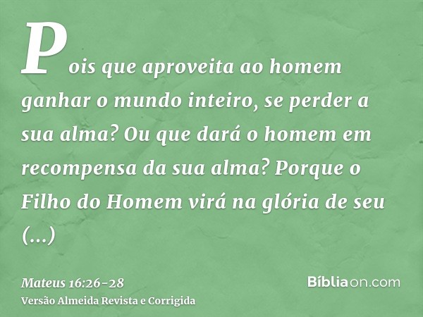 Pois que aproveita ao homem ganhar o mundo inteiro, se perder a sua alma? Ou que dará o homem em recompensa da sua alma?Porque o Filho do Homem virá na glória d