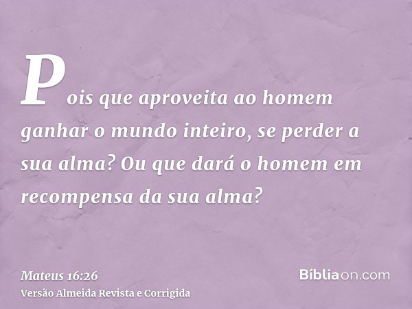 Pois que aproveita ao homem ganhar o mundo inteiro, se perder a sua alma? Ou que dará o homem em recompensa da sua alma?