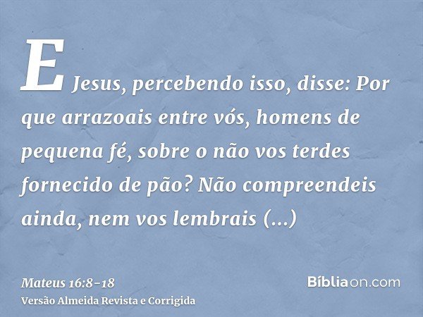 E Jesus, percebendo isso, disse: Por que arrazoais entre vós, homens de pequena fé, sobre o não vos terdes fornecido de pão?Não compreendeis ainda, nem vos lemb
