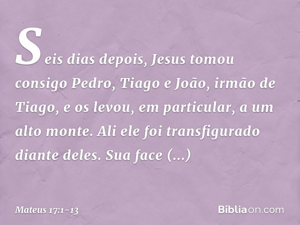 Seis dias depois, Jesus tomou consigo Pedro, Tiago e João, irmão de Tiago, e os levou, em particular, a um alto monte. Ali ele foi transfigurado diante deles. S