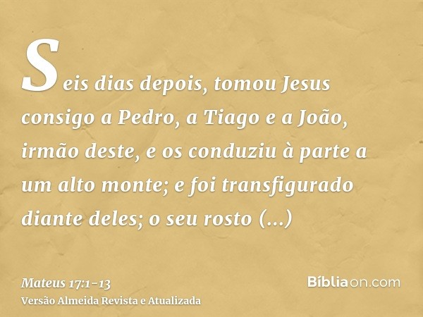 Seis dias depois, tomou Jesus consigo a Pedro, a Tiago e a João, irmão deste, e os conduziu à parte a um alto monte;e foi transfigurado diante deles; o seu rost